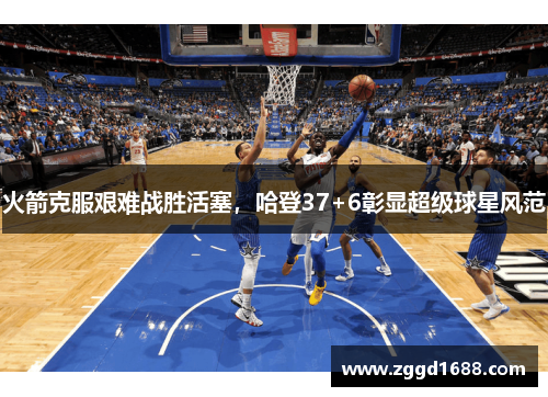 火箭克服艰难战胜活塞，哈登37+6彰显超级球星风范